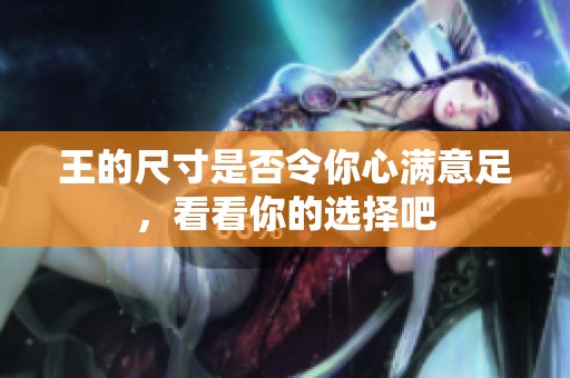 王的尺寸是否令你心满意足，看看你的选择吧