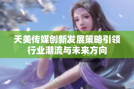 天美传媒创新发展策略引领行业潮流与未来方向