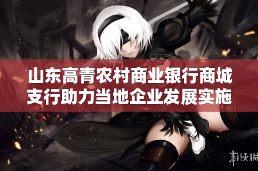 山东高青农村商业银行商城支行助力当地企业发展实施新战略与服务创新