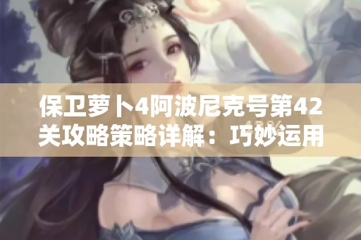 保卫萝卜4阿波尼克号第42关攻略策略详解：巧妙运用炮塔轻松获取满星通关秘籍