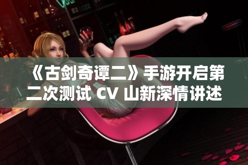 《古剑奇谭二》手游开启第二次测试 CV 山新深情讲述古剑情缘故事与魅力