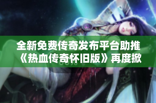全新免费传奇发布平台助推《热血传奇怀旧版》再度掀起游戏热潮与玩家热情