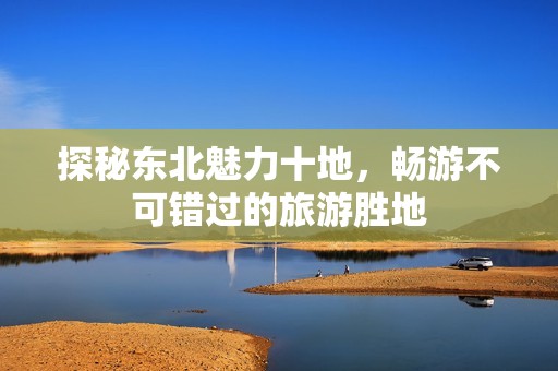 探秘东北魅力十地，畅游不可错过的旅游胜地