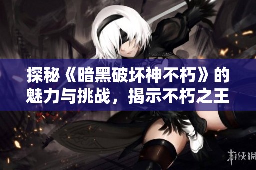 探秘《暗黑破坏神不朽》的魅力与挑战，揭示不朽之王的真实面貌与玩家体验