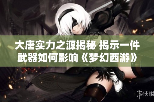 大唐实力之源揭秘 揭示一件武器如何影响《梦幻西游》电脑版的成败与强弱