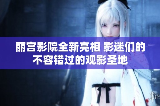 丽宫影院全新亮相 影迷们的不容错过的观影圣地