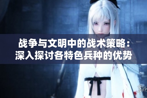 战争与文明中的战术策略：深入探讨各特色兵种的优势与军队力量的关系