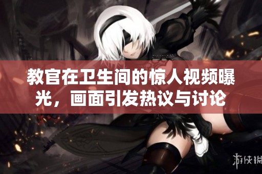 教官在卫生间的惊人视频曝光，画面引发热议与讨论
