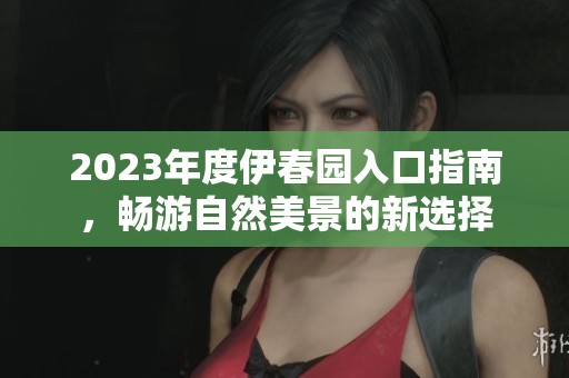 2023年度伊春园入口指南，畅游自然美景的新选择