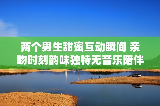 两个男生甜蜜互动瞬间 亲吻时刻韵味独特无音乐陪伴