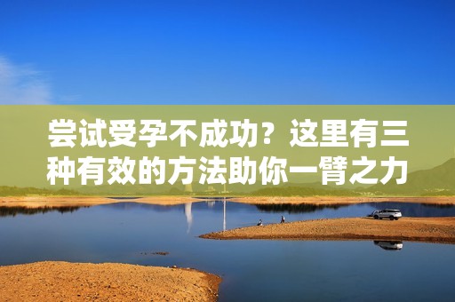 尝试受孕不成功？这里有三种有效的方法助你一臂之力