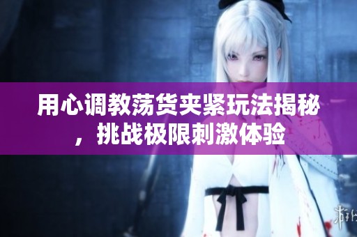 用心调教荡货夹紧玩法揭秘，挑战极限刺激体验