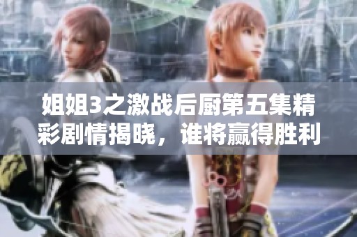 姐姐3之激战后厨第五集精彩剧情揭晓，谁将赢得胜利