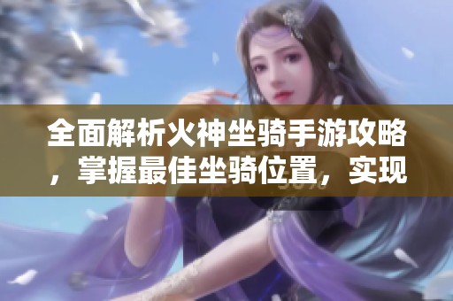 全面解析火神坐骑手游攻略，掌握最佳坐骑位置，实现高效战斗技巧分享