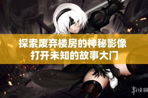 探索废弃楼房的神秘影像 打开未知的故事大门