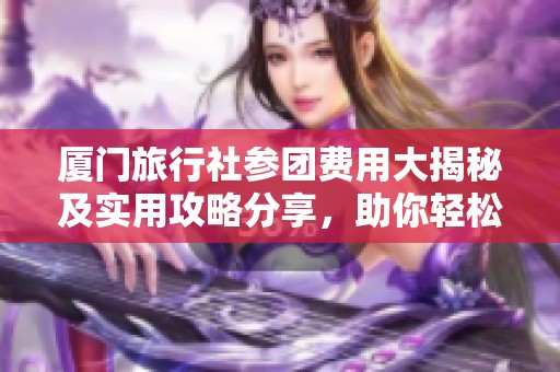 厦门旅行社参团费用大揭秘及实用攻略分享，助你轻松规划行程！