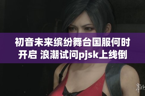 初音未来缤纷舞台国服何时开启 浪潮试问pjsk上线倒计时与玩家期待