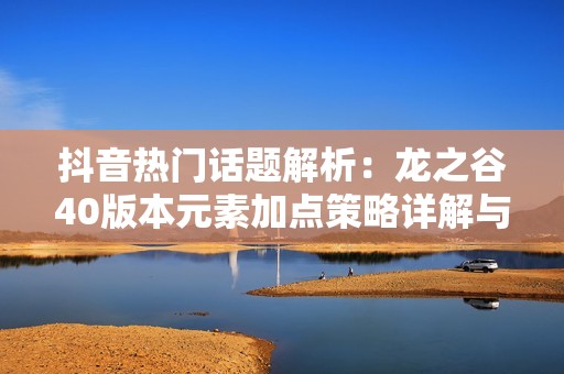 抖音热门话题解析：龙之谷40版本元素加点策略详解与推荐