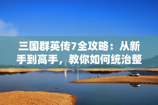 三国群英传7全攻略：从新手到高手，教你如何统治整个三国世界