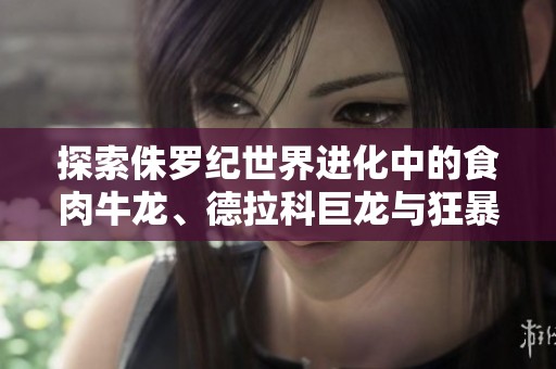 探索侏罗纪世界进化中的食肉牛龙、德拉科巨龙与狂暴龙的独特魅力与战斗风格