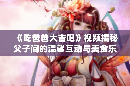 《吃爸爸大吉吧》视频揭秘父子间的温馨互动与美食乐趣