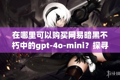 在哪里可以购买网易暗黑不朽中的gpt-4o-mini？探寻游戏获取方式和途径