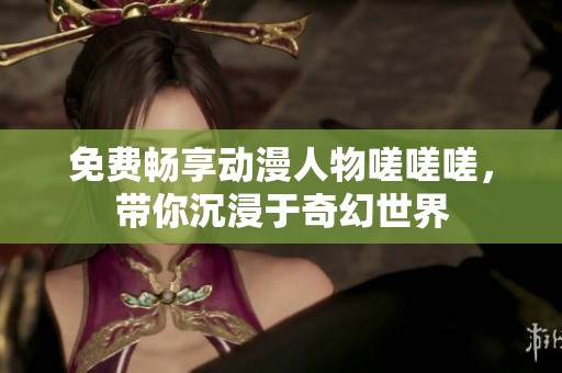 免费畅享动漫人物嗟嗟嗟，带你沉浸于奇幻世界