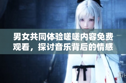 男女共同体验嗟嗟内容免费观看，探讨音乐背后的情感与故事
