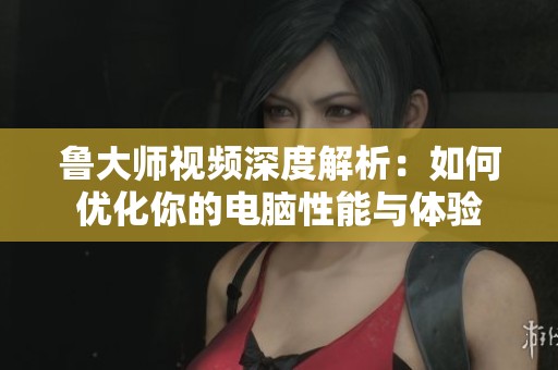 鲁大师视频深度解析：如何优化你的电脑性能与体验