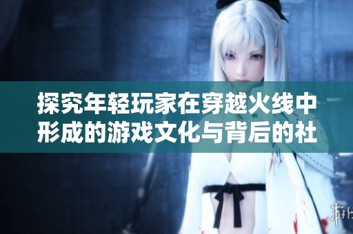 探究年轻玩家在穿越火线中形成的游戏文化与背后的社会心理现象分析