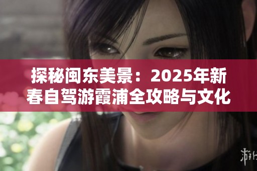 探秘闽东美景：2025年新春自驾游霞浦全攻略与文化历史体验分享