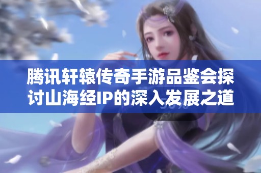 腾讯轩辕传奇手游品鉴会探讨山海经IP的深入发展之道