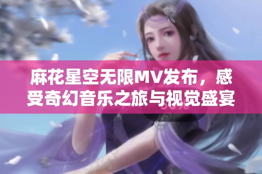 麻花星空无限MV发布，感受奇幻音乐之旅与视觉盛宴