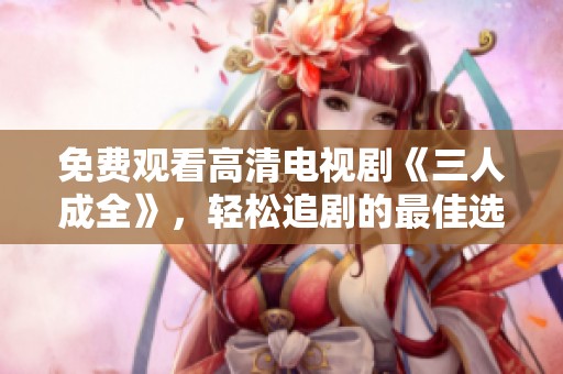 免费观看高清电视剧《三人成全》，轻松追剧的最佳选择