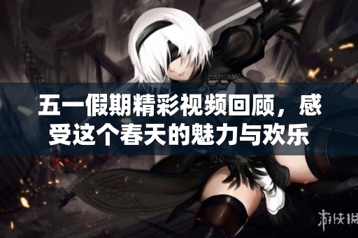 五一假期精彩视频回顾，感受这个春天的魅力与欢乐