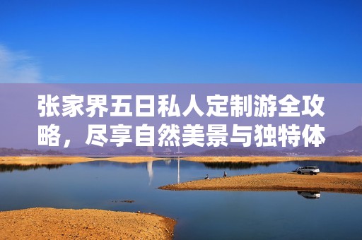 张家界五日私人定制游全攻略，尽享自然美景与独特体验的费用分析与建议
