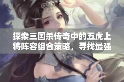 探索三国杀传奇中的五虎上将阵容组合策略，寻找最强战斗配置的最佳方案