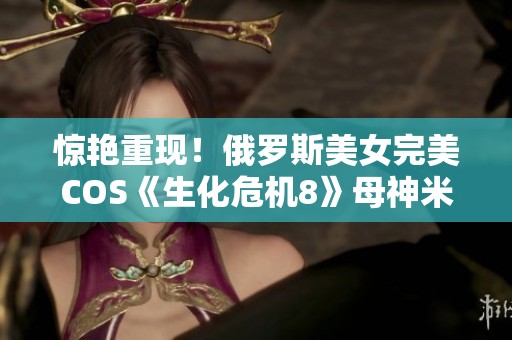 惊艳重现！俄罗斯美女完美COS《生化危机8》母神米兰达引发网友热议与狂热追捧