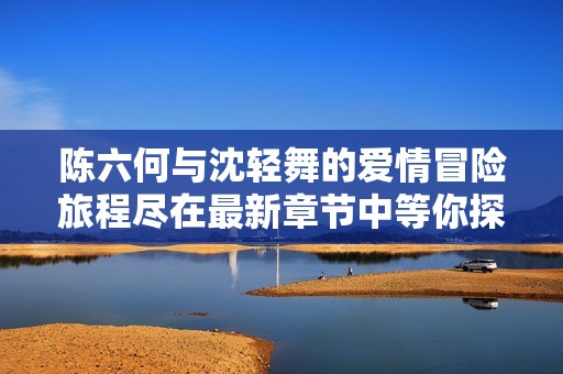 陈六何与沈轻舞的爱情冒险旅程尽在最新章节中等你探索