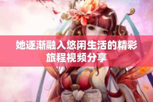 她逐渐融入悠闲生活的精彩旅程视频分享