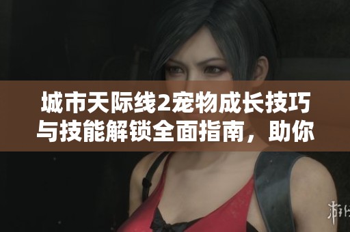 城市天际线2宠物成长技巧与技能解锁全面指南，助你打造理想家园