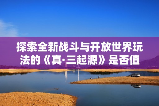 探索全新战斗与开放世界玩法的《真·三起源》是否值得你的投资和期待