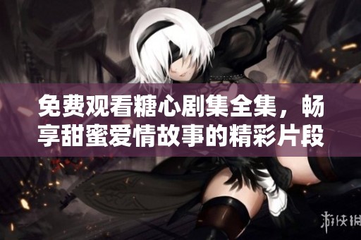 免费观看糖心剧集全集，畅享甜蜜爱情故事的精彩片段