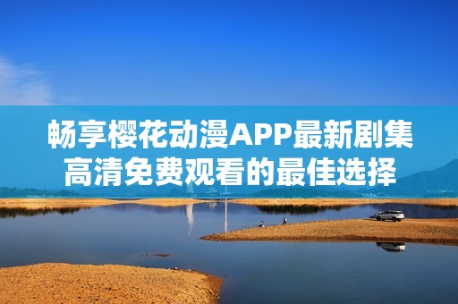 畅享樱花动漫APP最新剧集高清免费观看的最佳选择