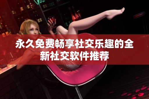 永久免费畅享社交乐趣的全新社交软件推荐