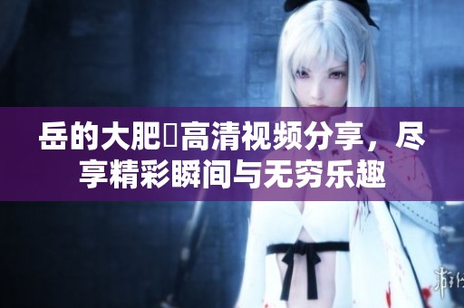 岳的大肥坹高清视频分享，尽享精彩瞬间与无穷乐趣