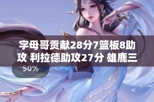 字母哥贡献28分7篮板8助攻 利拉德助攻27分 雄鹿三分火力全开轻取活塞喜迎七连胜