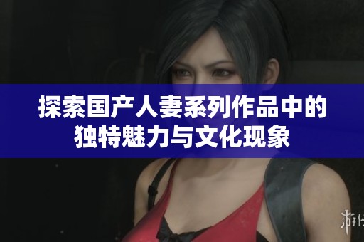 探索国产人妻系列作品中的独特魅力与文化现象