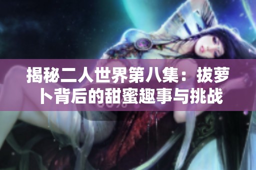 揭秘二人世界第八集：拔萝卜背后的甜蜜趣事与挑战