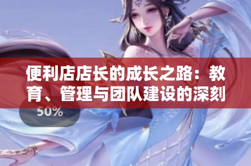便利店店长的成长之路：教育、管理与团队建设的深刻启示